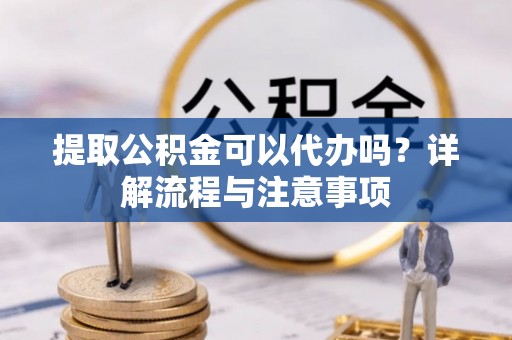 辽阳提取公积金可以代办吗？详解流程与注意事项