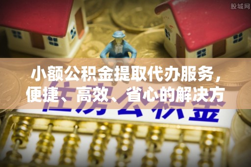 辽阳小额公积金提取代办服务，便捷、高效、省心的解决方案