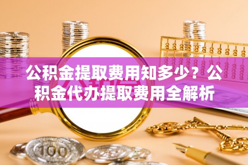 辽阳公积金提取费用知多少？公积金代办提取费用全解析