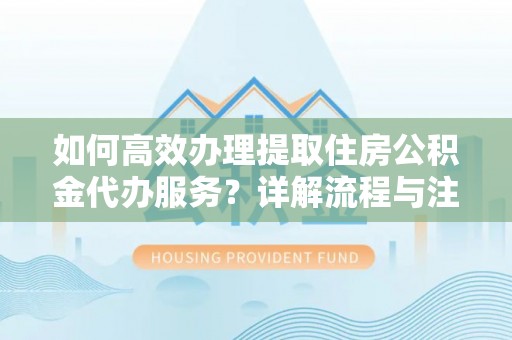 辽阳如何高效办理提取住房公积金代办服务？详解流程与注意事项