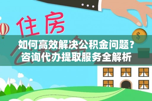 辽阳如何高效解决公积金问题？咨询代办提取服务全解析