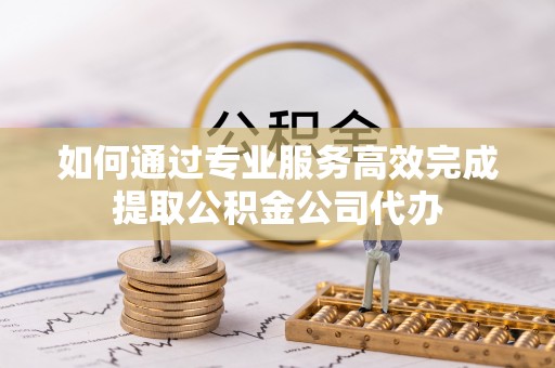 辽阳如何通过专业服务高效完成提取公积金公司代办