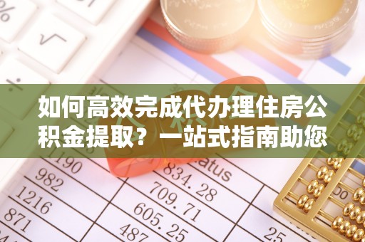 辽阳如何高效完成代办理住房公积金提取？一站式指南助您轻松搞定