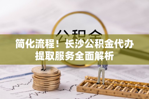 辽阳简化流程！长沙公积金代办提取服务全面解析