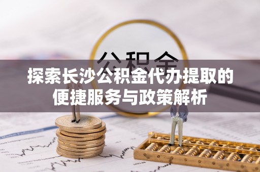 辽阳探索长沙公积金代办提取的便捷服务与政策解析