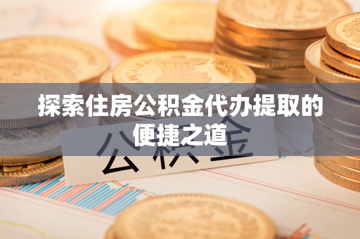 辽阳探索住房公积金代办提取的便捷之道
