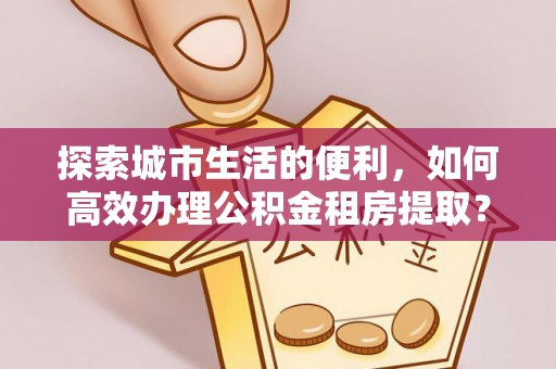 辽阳探索城市生活的便利，如何高效办理公积金租房提取？
