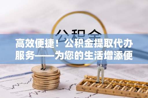 辽阳高效便捷！公积金提取代办服务——为您的生活增添便利