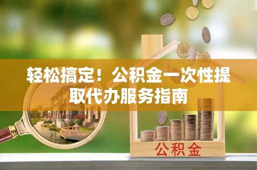 辽阳轻松搞定！公积金一次性提取代办服务指南