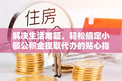 辽阳解决生活难题，轻松搞定小额公积金提取代办的贴心指南