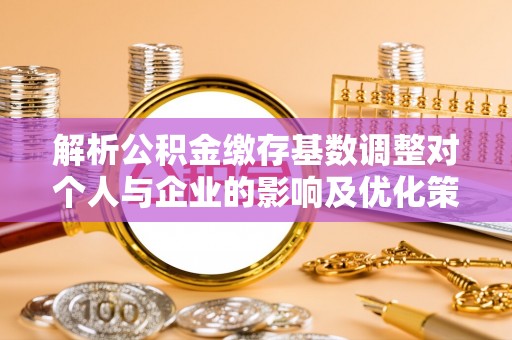 辽阳解析公积金缴存基数调整对个人与企业的影响及优化策略
