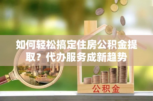 辽阳如何轻松搞定住房公积金提取？代办服务成新趋势