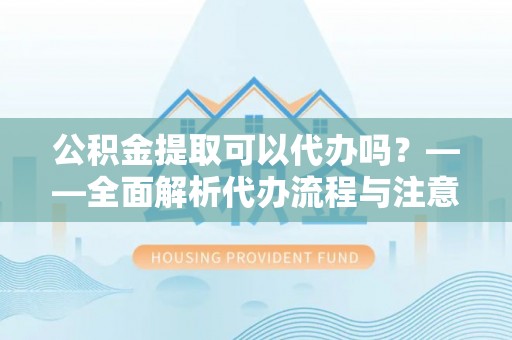 辽阳公积金提取可以代办吗？——全面解析代办流程与注意事项